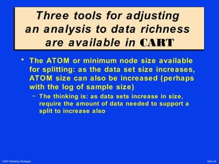 CART Modeling Strategies Slide 39
Three tools for adjusting
an analysis to data richness
are available in CART
Three tools for adjusting
an analysis to data richness
are available in CART
• The ATOM or minimum node size available
for splitting: as the data set size increases,
ATOM size can also be increased (perhaps
with the log of sample size)
– The thinking is: as data sets increase in size,
require the amount of data needed to support a
split to increase also
 