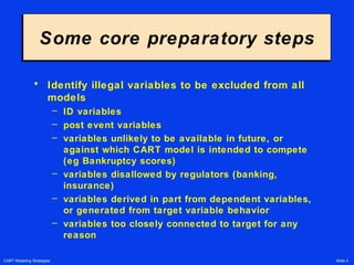 CART Modeling Strategies Slide 4
Some core preparatory stepsSome core preparatory steps
• Identify illegal variables to be excluded from all
models
– ID variables
– post event variables
– variables unlikely to be available in future, or
against which CART model is intended to compete
(eg Bankruptcy scores)
– variables disallowed by regulators (banking,
insurance)
– variables derived in part from dependent variables,
or generated from target variable behavior
– variables too closely connected to target for any
reason
 