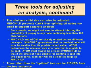 CART Modeling Strategies Slide 40
Three tools for adjusting
an analysis; continued
Three tools for adjusting
an analysis; continued
• The minimum child size can also be adjusted.
MINCHILD prevents CART from splitting off nodes too
small to support separate analysis
– For example, we might not want to attempt inferring the
probability of prepay in any node containing less than 100
observations
– MINCHILD and ATOM are closely related but are different
concepts. MINCHILD guarantees that no terminal node will
ever be smaller than its predetermined value. ATOM
determines the minimum size of a node that is eligible to
be split. ATOM must always be at least 2*MINCHILD so
that if the smallest node eligible for splitting is split into
two equal parts, each part will be at least as large as
MINCHILD.
• Trees other than the “optimal” tree can be PICKED from
the tree sequence
 