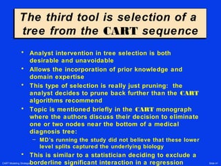 CART Modeling Strategies Slide 41
The third tool is selection of a
tree from the CART sequence
The third tool is selection of a
tree from the CART sequence
• Analyst intervention in tree selection is both
desirable and unavoidable
• Allows the incorporation of prior knowledge and
domain expertise
• This type of selection is really just pruning: the
analyst decides to prune back further than the CART
algorithms recommend
• Topic is mentioned briefly in the CART monograph
where the authors discuss their decision to eliminate
one or two nodes near the bottom of a medical
diagnosis tree:
– MD’s running the study did not believe that these lower
level splits captured the underlying biology
• This is similar to a statistician deciding to exclude a
borderline significant interaction in a regression
 
