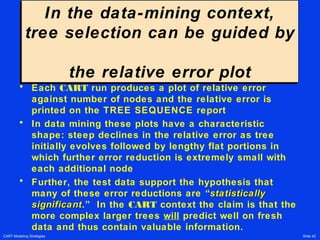 CART Modeling Strategies Slide 42
In the data-mining context,
tree selection can be guided by
the relative error plot
In the data-mining context,
tree selection can be guided by
the relative error plot
• Each CART run produces a plot of relative error
against number of nodes and the relative error is
printed on the TREE SEQUENCE report
• In data mining these plots have a characteristic
shape: steep declines in the relative error as tree
initially evolves followed by lengthy flat portions in
which further error reduction is extremely small with
each additional node
• Further, the test data support the hypothesis that
many of these error reductions are “statisticallystatistically
significantsignificant.” In the CART context the claim is that the
more complex larger trees will predict well on fresh
data and thus contain valuable information.
 