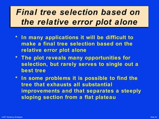 CART Modeling Strategies Slide 44
Final tree selection based on
the relative error plot alone
Final tree selection based on
the relative error plot alone
• In many applications it will be difficult to
make a final tree selection based on the
relative error plot alone
• The plot reveals many opportunities for
selection, but rarely serves to single out a
best tree
• In some problems it is possible to find the
tree that exhausts all substantial
improvements and that separates a steeply
sloping section from a flat plateau
 