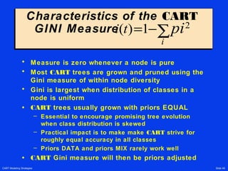 CART Modeling Strategies Slide 49
Characteristics of the CART
GINI Measure
Characteristics of the CART
GINI Measure
• Measure is zero whenever a node is pure
• Most CART trees are grown and pruned using the
Gini measure of within node diversity
• Gini is largest when distribution of classes in a
node is uniform
• CART trees usually grown with priors EQUAL
– Essential to encourage promising tree evolution
when class distribution is skewed
– Practical impact is to make make CART strive for
roughly equal accuracy in all classes
– Priors DATA and priors MIX rarely work well
• CART Gini measure will then be priors adjusted
i t pi
i
( )= −∑1 2
 
