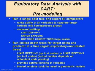 CART Modeling Strategies Slide 5
Exploratory Data Analysis with
CART:
Pre-modeling
Exploratory Data Analysis with
CART:
Pre-modeling
• Run a single split tree and report all competitors
– ranks ability of all variables to separate target
variable into homogeneous groups
– command settings
LIMIT DEPTH=1
ERROR EXPLORE
BOPTIONS COMPETITORS=large number
• Run limited depth trees for target using one
predictor at a time (again exploratory--non-tested
trees)
– LIMIT DEPTH=2 (up to 4 nodes) or LIMIT DEPTH=3
(up to 8 nodes) (actual number depends on
redundant node pruning)
– provides optimal binning of variables
– binned versions could be used in parametric models
 