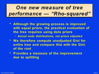 CART Modeling Strategies Slide 50
One new measure of tree
performance — “Rho-squaredRho-squared”
One new measure of tree
performance — “Rho-squaredRho-squared”
• Although the growing process is improved
with equal priors, the practical evaluation of
the tree requires using data priors
– Actual node distributions, not priors adjusted
• We therefore compute unadjusted Gini for
entire tree and compare this with the Gini
of the root
• Provides a measure of the improvement
due to splitting
 