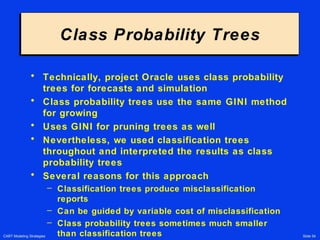 CART Modeling Strategies Slide 54
Class Probability TreesClass Probability Trees
• Technically, project Oracle uses class probability
trees for forecasts and simulation
• Class probability trees use the same GINI method
for growing
• Uses GINI for pruning trees as well
• Nevertheless, we used classification trees
throughout and interpreted the results as class
probability trees
• Several reasons for this approach
– Classification trees produce misclassification
reports
– Can be guided by variable cost of misclassification
– Class probability trees sometimes much smaller
than classification trees
 