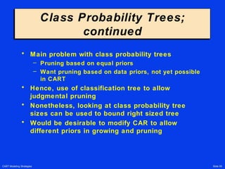 CART Modeling Strategies Slide 55
Class Probability Trees;
continued
Class Probability Trees;
continued
• Main problem with class probability trees
– Pruning based on equal priors
– Want pruning based on data priors, not yet possible
in CART
• Hence, use of classification tree to allow
judgmental pruning
• Nonetheless, looking at class probability tree
sizes can be used to bound right sized tree
• Would be desirable to modify CAR to allow
different priors in growing and pruning
 