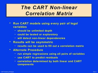 CART Modeling Strategies Slide 6
The CART Non-linear
Correlation Matrix
The CART Non-linear
Correlation Matrix
• Run CART models using every pair of legal
variables
– should be unlimited depth
– could be tested or exploratory
– will detect non-linear dependencies
• Results will be asymmetric
– results can be used to fill out a correlation matrix
• Alternate Procedure
– run simple regressions using all pairs of variables
– use CART to predict residuals
– correlation determined by both linear and CART
components
 
