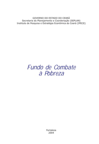 GOVERNO DO ESTADO DO CEARÁ
     Secretaria do Planejamento e Coordenação (SEPLAN)
Instituto de Pesquisa e Estratégia Econômica do Ceará (IPECE)




        Fundo de Combate
            à Pobreza




                          Fortaleza
                            2004
 