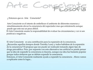 ¿ Entonces que es Arte Consciente?

Arte Consciente es el intento de embellecer el ambiente de diferentes maneras y
simultáneamente elevar la consciencia del espectador mas que entretenerlo aunque
puede que esto sea un poco difícil.
El Arte Consciente asume la responsabilidad de evaluar las circunstancias y ver si son
positivas o negativas.


El Arte Consciente es una contribución para la expansión de la consciencia.
¿Recuerdas aquellos tiempos donde Timothy Leary y todos hablaban de la expansión
de la consciencia? El propuso que eso puede ser realizado tomando algún tipo de
droga psicodélica. Pero, por supuesto con esta alternativa tan artificial se puede pensar
que la idea de expandir la consciencia es ilusoria, aunque esa idea fue bastante popular
porque todos sintieron que se debían expandir la consciencia.
Entonces, el Arte Consciente realmente ayuda a expandir tu consciencia . Ahora vamos
a explicarte como lo logra...
 