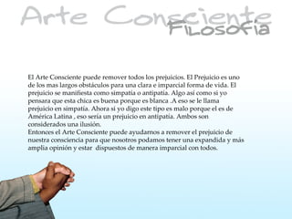 El Arte Consciente puede remover todos los prejuicios. El Prejuicio es uno
de los mas largos obstáculos para una clara e imparcial forma de vida. El
prejuicio se manifiesta como simpatía o antipatía. Algo así como si yo
pensara que esta chica es buena porque es blanca .A eso se le llama
prejuicio en simpatía. Ahora si yo digo este tipo es malo porque el es de
América Latina , eso sería un prejuicio en antipatía. Ambos son
considerados una ilusión.
Entonces el Arte Consciente puede ayudarnos a remover el prejuicio de
nuestra consciencia para que nosotros podamos tener una expandida y más
amplia opinión y estar dispuestos de manera imparcial con todos.
 
