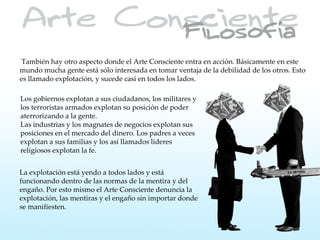 También hay otro aspecto donde el Arte Consciente entra en acción. Básicamente en este
mundo mucha gente está sólo interesada en tomar ventaja de la debilidad de los otros. Esto
es llamado explotación, y sucede casi en todos los lados.

Los gobiernos explotan a sus ciudadanos, los militares y
los terroristas armados explotan su posición de poder
aterrorizando a la gente.
Las industrias y los magnates de negocios explotan sus
posiciones en el mercado del dinero. Los padres a veces
explotan a sus familias y los así llamados lideres
religiosos explotan la fe.


La explotación está yendo a todos lados y está
funcionando dentro de las normas de la mentira y del
engaño. Por esto mismo el Arte Consciente denuncia la
explotación, las mentiras y el engaño sin importar donde
se manifiesten.
 