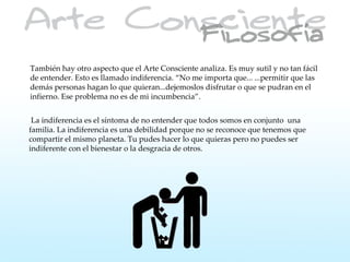 También hay otro aspecto que el Arte Consciente analiza. Es muy sutil y no tan fácil
de entender. Esto es llamado indiferencia. “No me importa que... ...permitir que las
demás personas hagan lo que quieran...dejemoslos disfrutar o que se pudran en el
infierno. Ese problema no es de mi incumbencia”.


 La indiferencia es el síntoma de no entender que todos somos en conjunto una
familia. La indiferencia es una debilidad porque no se reconoce que tenemos que
compartir el mismo planeta. Tu pudes hacer lo que quieras pero no puedes ser
indiferente con el bienestar o la desgracia de otros.
 