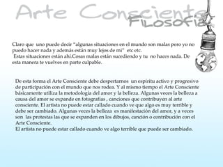 Claro que uno puede decir “algunas situaciones en el mundo son malas pero yo no
puedo hacer nada y además están muy lejos de mi” etc etc.
 Estas situaciones están ahí.Cosas malas están sucediendo y tu no haces nada. De
esta manera te vuelves en parte culpable.


 De esta forma el Arte Consciente debe despertarnos un espíritu activo y progresivo
 de participación con el mundo que nos rodea. Y al mismo tiempo el Arte Consciente
 básicamente utiliza la metodología del amor y la belleza. Algunas veces la belleza a
 causa del amor se expande en fotografías , canciones que contribuyen al arte
 consciente. El artista no puede estar callado cuando ve que algo es muy terrible y
 debe ser cambiado. Algunas veces la belleza es manifestación del amor, y a veces
 son las protestas las que se expanden en los dibujos, canción o contribución con el
 Arte Consciente.
 El artista no puede estar callado cuando ve algo terrible que puede ser cambiado.
 