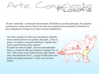 El arte realmente es bastante emocionante. De hecho tu puedes participar. No importa
cuan bueno o malo seas en. Eso es tan solo una consideración secundaria. De hecho no
hay competencia. Porque en el amor no hay competencia .


 Así como cuando un niño crea una pintura rallando
 unas cuantas lineas en un pedazo de papel , viene el
 padre , la madre y con gran felicidad y orgullo dice “
 mire lo que he hecho para ustedes” .
 El padre no toma el papel , mira las desordenadas
 lineas y corrige al niño por estropear el papel. No , el
 dice “¡Oh tu eres como Pablo Picasso. Que talento
 estoy descubriendo en ti!”, y luego el niño toma otro
 pedazo de papel pensando “ Guau, soy un buen
 artista”
 