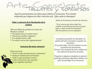 Aquí les presentamos las ideas para talleres y concursos. Si te sientes
     inspirado por alguna de ellas vuelvela real. ¡Que nada te detenga!•
                                                    Afiche de Invitación (con fecha de termino)
  Taller y concurso de la Revolución de la
                  cuchara                            ”Si tu tuvieras que hacer algo Para
                                                    cambiar el mundo para que sea un mejor
                                                    lugar, ¿cuales serían los requisitos?”
•Has un dibujo de protesta en contra de:
                                                    Has una pintura con tus requisitos
•El abuso animal
• “El respeto hacia la madre tierra”
• “Salven las semillas orgánicas”
• “Los árboles tienen vida”                         Las pinturas pueden ser donadas a la
• “La salud a traves del vegetarianismo”           galería del arte consciente o pueder ser
                                                                  devueltas.
                                                  Un jurado elige a los tres mejores en una
            Concurso del amor universal                   ceremonia de premiación.
                                                  Precios: Tres terapias de arte o talleres de
Pinta acerca de                                      arte además de premios donados.
• “Amor a todos mis hermanos y hermanas”
• “Somos la familia de los terricolas”            Pregunta a algunas compañías si quieren
• “Todo lo que necesitas es amor”                 participar donando algo.(Para obtener un
• “Cada acción tiene una reacción”                    poco de prestigio en el concurso)
• “Amor significa sacrificio”
 