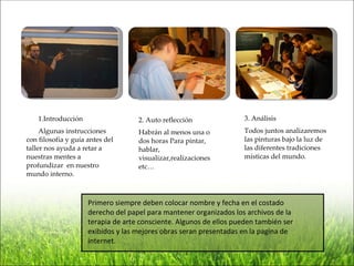 1.Introducción                  2. Auto reflección               3. Análisis
     Algunas instrucciones          Habrán al menos una o            Todos juntos analizaremos
con filosofía y guía antes del      dos horas Para pintar,           las pinturas bajo la luz de
taller nos ayuda a retar a          hablar,                          las diferentes tradiciones
nuestras mentes a                   visualizar,realizaciones         místicas del mundo.
profundizar en nuestro              etc…
mundo interno.



                     Primero siempre deben colocar nombre y fecha en el costado
                     derecho del papel para mantener organizados los archivos de la
                     terapia de arte consciente. Algunos de ellos pueden también ser
                     exibidos y las mejores obras seran presentadas en la pagina de
                     internet.
 