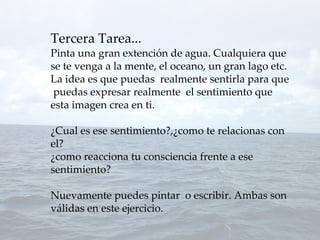 Tercera Tarea...
Pinta una gran extención de agua. Cualquiera que
se te venga a la mente, el oceano, un gran lago etc.
La idea es que puedas realmente sentirla para que
 puedas expresar realmente el sentimiento que
esta imagen crea en ti.

¿Cual es ese sentimiento?,¿como te relacionas con
el?
¿como reacciona tu consciencia frente a ese
sentimiento?

Nuevamente puedes pintar o escribir. Ambas son
válidas en este ejercicio.
 