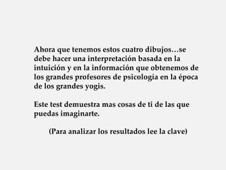 Ahora que tenemos estos cuatro dibujos…se
debe hacer una interpretación basada en la
intuición y en la información que obtenemos de
los grandes profesores de psicología en la época
de los grandes yogis.

Este test demuestra mas cosas de ti de las que
puedas imaginarte.

    (Para analizar los resultados lee la clave)
 