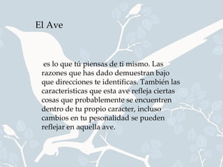 El Ave



  es lo que tú piensas de ti mismo. Las
 razones que has dado demuestran bajo
 que direcciones te identificas. También las
 caracteristicas que esta ave refleja ciertas
 cosas que probablemente se encuentren
 dentro de tu propio caracter, incluso
 cambios en tu pesonalidad se pueden
 reflejar en aquella ave.
 