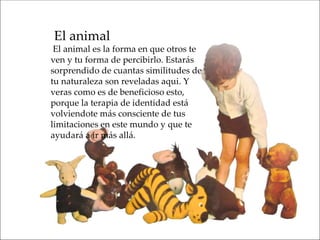 El animal
 El animal es la forma en que otros te
ven y tu forma de percibirlo. Estarás
sorprendido de cuantas similitudes de
tu naturaleza son reveladas aqui. Y
veras como es de beneficioso esto,
porque la terapia de identidad está
volviendote más consciente de tus
limitaciones en este mundo y que te
ayudará a ir más allá.
 