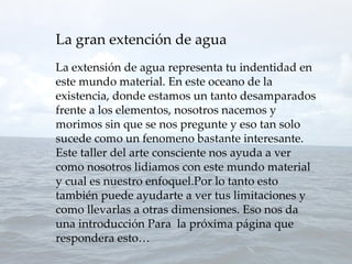 La gran extención de agua
La extensión de agua representa tu indentidad en
este mundo material. En este oceano de la
existencia, donde estamos un tanto desamparados
frente a los elementos, nosotros nacemos y
morimos sin que se nos pregunte y eso tan solo
sucede como un fenomeno bastante interesante.
Este taller del arte consciente nos ayuda a ver
como nosotros lidiamos con este mundo material
y cual es nuestro enfoquel.Por lo tanto esto
también puede ayudarte a ver tus limitaciones y
como llevarlas a otras dimensiones. Eso nos da
una introducción Para la próxima página que
respondera esto…
 