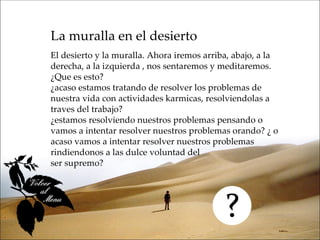 La muralla en el desierto
El desierto y la muralla. Ahora iremos arriba, abajo, a la
derecha, a la izquierda , nos sentaremos y meditaremos.
¿Que es esto?
¿acaso estamos tratando de resolver los problemas de
nuestra vida con actividades karmicas, resolviendolas a
traves del trabajo?
¿estamos resolviendo nuestros problemas pensando o
vamos a intentar resolver nuestros problemas orando? ¿ o
acaso vamos a intentar resolver nuestros problemas
rindiendonos a las dulce voluntad del
ser supremo?
 