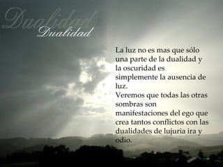 La luz no es mas que sólo
una parte de la dualidad y
la oscuridad es
simplemente la ausencia de
luz.
Veremos que todas las otras
sombras son
manifestaciones del ego que
crea tantos conflictos con las
dualidades de lujuria ira y
odio.
 