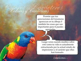 Permite que tus
apreciaciones del fenomeno
  aparezcan en tu dibujo.Y
 también las cosas que son
importantes para ti puedes
        agregarlas.




    Luego veras cuando medites sobre
     esto como tu vida es actualmente
   estructurada por tu actual estado de
    impresiones y el carácter que ellas
             han formado.

                Comencemos…
 