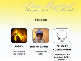 Ellas son:




  FUEGO         ENFERMEDADES      DEUDAS Y
                                COMPROMISOS
Que tenemos       Que debemos
que extinguir        tratar      Bienvenidos a la
                                terapia de la “Paz
                                    mental”
 
