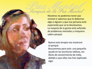 Nosotros no podemos tener paz
mental si sabemos que le debemos
algo a alguien y que esa persona está
esperando que se lo devolvamos.
La mayoría de la gente está sufiendo
de problemas mentales y nisiquiera
saben porqué.


Bueno esta terapia nos mostrará
el porqué.
Buscaremos para esto una pequeña
ayuda en las escrituras védicas, los
libros de conocimiento de India,
debido a que ellos nos han explicado
algo:
 