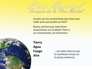 ¿Cuales son los compromisos que tienes que
saldar para que puedas ser feliz?
Bueno, primero que nada tienes
compromisos con la Madre Tierra y
sus componentes, los elementos:


Tierra
Agua
Fuego             … son todos ellos los que
                  te mantienen incluso en
Aire              tú propia existencia.
 