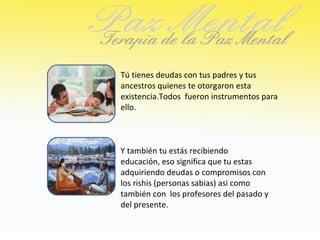 Tú tienes deudas con tus padres y tus
ancestros quienes te otorgaron esta
existencia.Todos fueron instrumentos para
ello.



Y también tu estás recibiendo
educación, eso significa que tu estas
adquiriendo deudas o compromisos con
los rishis (personas sabias) asi como
también con los profesores del pasado y
del presente.
 