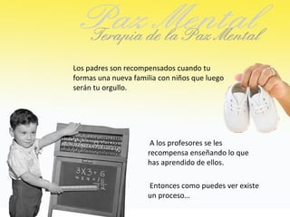 Los padres son recompensados cuando tu
formas una nueva familia con niños que luego
serán tu orgullo.




                      A los profesores se les
                     recompensa enseñando lo que
                     has aprendido de ellos.

                     Entonces como puedes ver existe
                     un proceso…
 