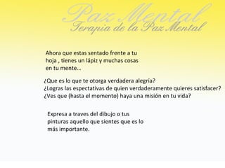 Ahora que estas sentado frente a tu
hoja , tienes un lápiz y muchas cosas
en tu mente…

¿Que es lo que te otorga verdadera alegría?
¿Logras las espectativas de quien verdaderamente quieres satisfacer?
¿Ves que (hasta el momento) haya una misión en tu vida?

 Expresa a traves del dibujo o tus
 pinturas aquello que sientes que es lo
 más importante.
 