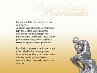 En la vida debemos tomar ciertas
desiciones.
Algunas veces nosotros debemos ser
rápidos y otras veces nuestras
desiciones nos influencian por
muchos años de nuestra vida, como
por ejemplo escoger una carrera o
tratar de aprender una profesión.

Las desiciones son muy importantes
y las prioridades tienes que ser
determinadas. Hay muchas razones
diferentes e impulsos detrás, en
nosotros al momento de tomar una
desición…
 