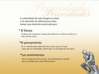 La prioridad de esta terapia es traer
 a tu atención las diferencias entre
 tomar una desición motivada por:

* El Deseo
  El deseo de existencia, el deseo de sobrevivir, el deseo de llevar a
  cabo ciertas cosas.


*El pensamiento
  Es el metodo para saber llevarlo a cabo, que es lo que
  tiene que ser entendido, observado y la facultad de raciosinio.


 *Los sentimientos
  Son los impulsos del corazón , las inclinaciones, aquello
  que nos dirige hacia otras dimensiones.
 