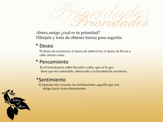 Ahora amigo ¿cual es tu prioridad?
Dibujala y trata de obtener fuerza para seguirla.

* Deseo
 El deseo de existencia, el deseo de sobrevivir, el deseo de llevar a
 cabo ciertas cosas.

* Pensamiento
  Es el metodopara saber llevarlo a cabo, que es lo que
  tiene que ser entendido, observado y la facultad de raciosinio.

*Sentimiento
 El impulso del corazón, las inclinaciones ,aquello que nos
     dirige hacia otras dimensiones.
 