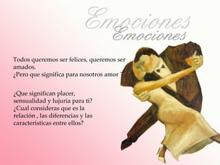 Todos queremos ser felices, queremos ser
amados.
¿Pero que significa para nosotros amor ?


¿Que significan placer,
sensualidad y lujuria para ti?
¿Cual consideras que es la
relación , las diferencias y las
caracteristicas entre ellos?
 