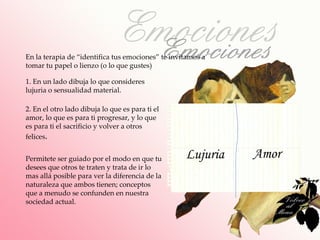 En la terapia de “identifica tus emociones” te invitamos a
tomar tu papel o lienzo (o lo que gustes)

1. En un lado dibuja lo que consideres
lujuria o sensualidad material.

2. En el otro lado dibuja lo que es para ti el
amor, lo que es para ti progresar, y lo que
es para ti el sacrificio y volver a otros
felices.


Permitete ser guiado por el modo en que tu         Lujuria   Amor
desees que otros te traten y trata de ir lo
mas allá posible para ver la diferencia de la
naturaleza que ambos tienen; conceptos
que a menudo se confunden en nuestra
sociedad actual.
 