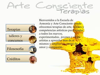 Bienvenidos a la Escuela de
              Armonía y Arte Consciente donde
              ofrecemos terapias de arte, talleres y
Terapias      competencias artísticas para ayudar
              a todos los nuevos,
 talleres y   experimentados , jovenes y viejos
concursos     artistas a aprender mas de sí
              mismos y ampliar su campo de
              amor y compasión.
Filososofía

Créditos
 