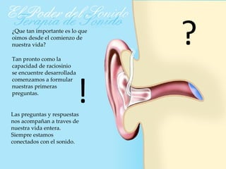 ¿Que tan importante es lo que
oimos desde el comienzo de
nuestra vida?

Tan pronto como la
                                ?
capacidad de raciosinio




                            !
se encuentre desarrollada
comenzamos a formular
nuestras primeras
preguntas.


Las preguntas y respuestas
nos acompañan a traves de
nuestra vida entera.
Siempre estamos
conectados con el sonido.
 