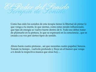 Como has oido los sonidos de esta terapia tienes la libertad de pintar lo
que venga a tu mente, lo que sientas, como estas siendo influenciado,
que tipo de energía se vuelve fuerte dentro de ti. Todo eso debes tratar
de plasmarlo en la pintura, lo que se expresará en la consciencia , que es
creada a su vez por ciertos tipos de sonido.



Ahora harás cuatro pinturas , asi que necesitas cuatro papeles/ lienzos.
Tomate tu tiempo , vuelvelo profundo y fluye en el humor que venga
a ti desde la respectiva musica que oiras hoy…
 