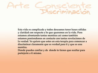 Esta vida es complicada y todos deseamos tener bases sólidas
y claridad con respecto a lo que queremos en la vida. Pero
estamos afrontando tantas mentiras asi como también
estamos poniendonos en contacto con tantas revelaciones de
la verdad. Yo quiero que estes en esta terapia para comenzar a
discriminar claramente que es verdad para ti y que es una
mentira.
Donde puedes confiar y de donde te tienes que ocultar para
portejerte a ti mismo.
 