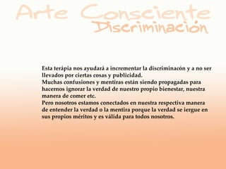 Esta terápia nos ayudará a incrementar la discriminacón y a no ser
llevados por ciertas cosas y publicidad.
Muchas confusiones y mentiras están siendo propagadas para
hacernos ignorar la verdad de nuestro propio bienestar, nuestra
manera de comer etc.
Pero nosotros estamos conectados en nuestra respectiva manera
de entender la verdad o la mentira porque la verdad se iergue en
sus propios méritos y es válida para todos nosotros.
 