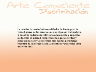La mentira tienen infinitas cantidades de tonos, pero la
verdad acerca de las mentiras es que ellas son indeseables.
Y nosotros podemos identificarlas claramente y aumentar
las fuerzas en unidad comprendiendo que es verdad,y
luego en nuestro viaje seremos mas fuertes para pelear
encontra de la influencia de las mentiras y podremos vivir
una vida sana.
 