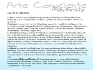 ¿Que es arte conciente?
El Arte es realizado por lo seres humanos y los seres humanos pueden ser concientes de su
conciencia. El más alto proposito de las artes es expresar este autoconocimiento y fomentar su
desarrollo.
Consciencia es percepción pura .La distinción de argumentos , los objetivos de la percepción.
La consciencia puede estar percibiendo todo, incluso a si misma. Esta se encuentra solamente en las
entidades vivientes, y por lo mismo es la fuente de la fuerza vital. Es trascendental , no material,
autoreferencial , absoluta y siempre fresca.
La conciencia es ilimitada y eterna por naturaleza. Aparentemente se vuelve limitada cuando por
error se identifica a si misma con las cualidades de sus contenidos: los objetivos de los sentidos
materiales y los pensamientos de la mente material. Las cualidades de los objetivos materiales son
imperfectas, limitadas y transitorias. Cuando vaciamos nuestra conciencia de las cualidades de los
objetos materiales , aislado y concentrado en un estado meditativo , se adquieren nuevos atributos y
funciones únicas. Estos estados purificados de conciencia son inherente e incondicionalmente
placenteros.
La historia nos muestra que la gente que tiene su conciencia desarrollada realizan más actividades
benéficas y tienen una influencia más profunda en la sociedad que la gente que es ignorante del arte
de la consciencia. El Arte (o cualquier actividad) sin un propósito elevado de conciencia en última
instancia conduce a un bajo estado de conciencia. Esta es la raiz que causa todos los problemas en la
vida.
La mejor actividad para el bienestar de la sociedad humana es promover las actividades
educacionales y artísticas que expandan el campo de conocimiento y fomentan el desarrollo de la
conciencia en el individuo. El Arte alineado con el proposito de la consciencia tiene un tremendo
valor benéfico a nivel cultural.
 