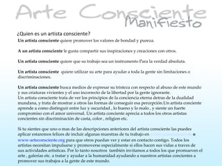 ¿Quien es un artista consciente?
Un artista consciente quiere promover los valores de bondad y pureza.

A un artista consciente le gusta compartir sus inspiraciones y creaciones con otros.

Un artista consciente quiere que su trabajo sea un instrumento Para la verdad absoluta.

Un artista consciente quiere utilizar su arte para ayudar a toda la gente sin limitaciones o
discriminaciones.

Un artista consciente busca medios de expresar su tristeza con respecto al abuso de este mundo
y sus criaturas vivientes y el uso incorrecto de la libertad por la gente ignorante.
Un artista consciente trata de ver los principios de la conciencia eterna detras de la dualidad
mundana, y trata de mostrar a otros las formas de conseguir esa percepción.Un artista conciente
aprende a como distinguir entre luz y oscuridad , lo bueno y lo malo , y siente un fuerte
compromiso con el amor universal. Un artista conciente aprecia a todos los otros artistas
concientes sin discriminación de casta, color , religion etc.

Si tu sientes que uno o mas de las descripciones anteriores del artista consciente las puedes
aplicar estaremos felices de incluir algunas muestras de tu trabajo en www.consciousart.de o
www-arteconsciente.org para que otros puedan ver y estar en contacto contigo. Todos los
artistas necesitan impulsarse y promoverse especialmente si ellos hacen sus vidas a traves de
sus actividades artisticas. Por lo tanto nosotros también invitamos a todos los que promueven el
arte , galerías etc. a tratar y ayudar a la humanidad ayudando a nuestros artistas concientes a
promover sus trabajos a la gente de este mundo.
 