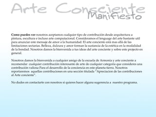 Como puedes ver nosotros aceptamos cualquier tipo de contribución desde arquitectura a
pintura, escultura e incluso arte computacional. Consideramos el lenguage del arte bastante util
para anunciar este mensaje de amor a la humanidad. El arte conciente está mas allá de las
limitaciones sectarias. Belleza, dulzura y amor forman la sustancia de la estética en la modalidad
de la bondad. Nosotros damos la bienvenida a tus ideas del arte conciente y sobre este projecto en
general.

Nosotros damos la bienvenida a cualquier amigo de la escuela de Armonía y arte conciente a
recomendar cualquier contribución interesante de arte de cualquier categoría que consideres una
contribución valiosa Para el desarrollo de la conciencia en este planeta tierra. Nosotros
reportaremos aquellas contribuciones en una sección titulada “Apreciacion de las contribuciones
al Arte conciente”.

No dudes en contactarte con nosotros si quieres hacer alguna sugerencia a nuestro programa.
 