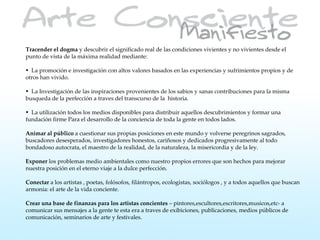 Tracender el dogma y descubrir el significado real de las condiciones vivientes y no vivientes desde el
punto de vista de la máxima realidad mediante:

• La promoción e investigación con altos valores basados en las experiencias y sufrimientos propios y de
otros han vivido.

• La Investigación de las inspiraciones provenientes de los sabios y sanas contribuciones para la misma
busqueda de la perfección a traves del transcurso de la historia.

• La utilización todos los medios disponibles para distribuir aquellos descubrimientos y formar una
fundación firme Para el desarrollo de la conciencia de toda la gente en todos lados.

Animar al público a cuestionar sus propias posiciones en este mundo y volverse peregrinos sagrados,
buscadores desesperados, investigadores honestos, cariñosos y dedicados progresivamente al todo
bondadoso autocrata, el maestro de la realidad, de la naturaleza, la misericordia y de la ley.

Exponer los problemas medio ambientales como nuestro propios errores que son hechos para mejorar
nuestra posición en el eterno viaje a la dulce perfección.

Conectar a los artistas , poetas, folósofos, filántropos, ecologistas, sociólogos , y a todos aquellos que buscan
armonía: el arte de la vida conciente.

Crear una base de finanzas para los artistas concientes – pintores,escultores,escritores,musicos,etc- a
comunicar sus mensajes a la gente te esta era a traves de exibiciones, publicaciones, medios públicos de
comunicación, seminarios de arte y festivales.
 